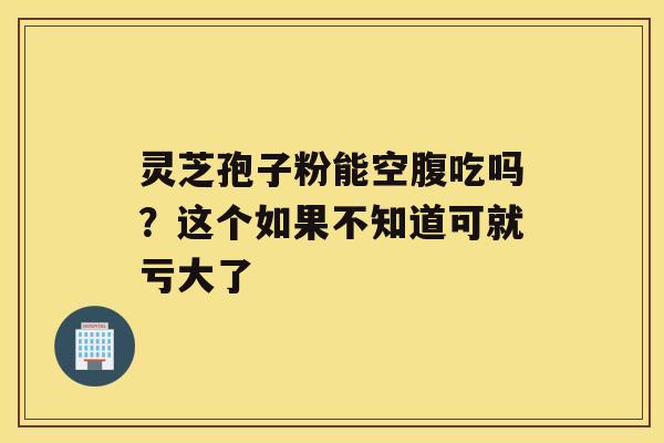 灵芝孢子粉能空腹吃吗？这个如果不知道可就亏大了