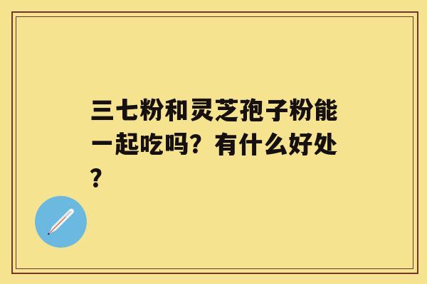 三七粉和灵芝孢子粉能一起吃吗？有什么好处？