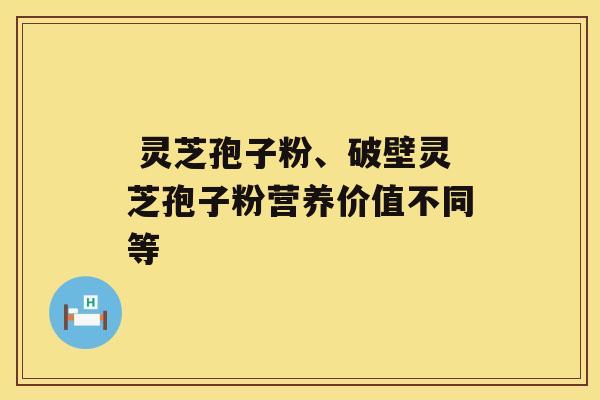  灵芝孢子粉、破壁灵芝孢子粉营养价值不同等