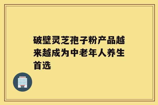 破壁灵芝孢子粉产品越来越成为中老年人养生首选