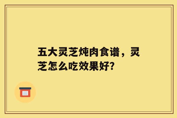 五大灵芝炖肉食谱，灵芝怎么吃效果好？