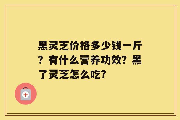 黑灵芝价格多少钱一斤？有什么营养功效？黑了灵芝怎么吃？