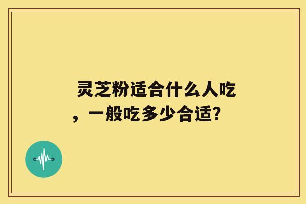  灵芝粉适合什么人吃，一般吃多少合适？