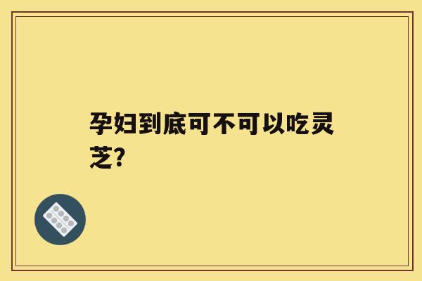 孕妇到底可不可以吃灵芝？