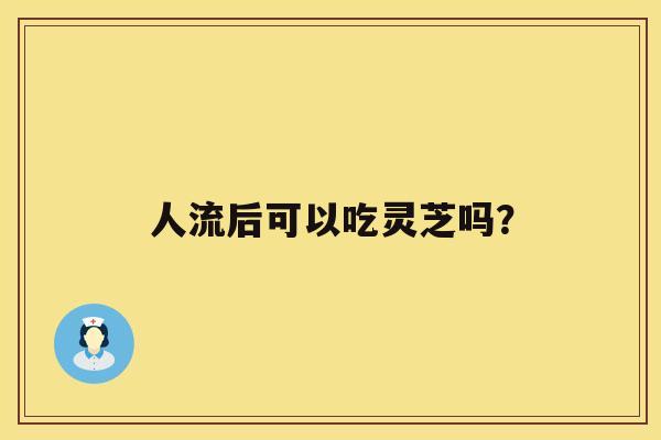 人流后可以吃灵芝吗？