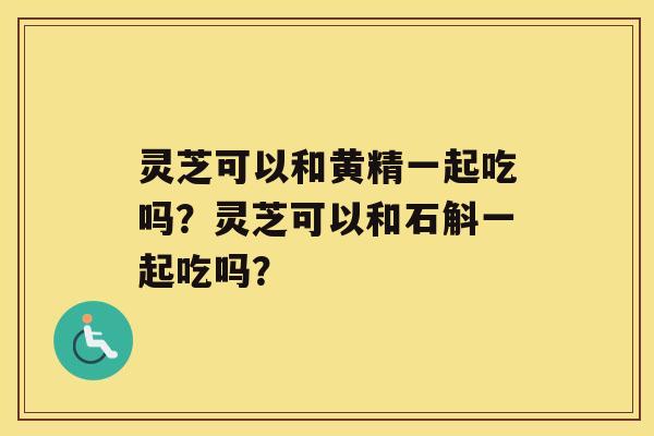 灵芝可以和黄精一起吃吗？灵芝可以和石斛一起吃吗？