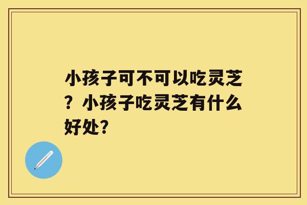 小孩子可不可以吃灵芝？小孩子吃灵芝有什么好处？