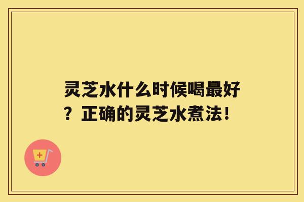 灵芝水什么时候喝好？正确的灵芝水煮法！