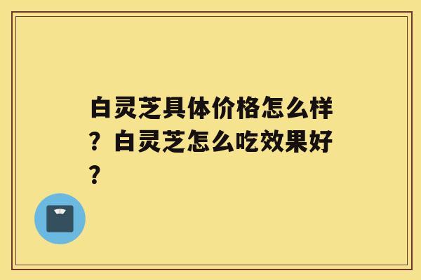 白灵芝具体价格怎么样？白灵芝怎么吃效果好？