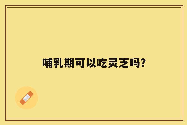 哺乳期可以吃灵芝吗？