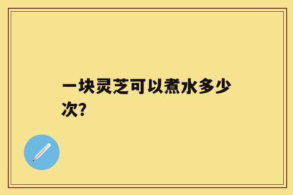 一块灵芝可以煮水多少次？