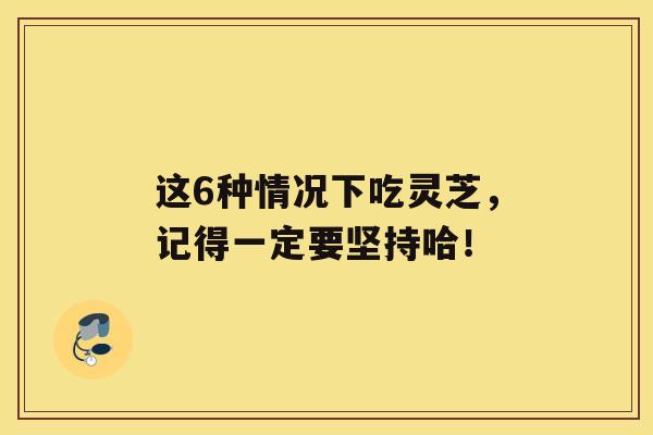 这6种情况下吃灵芝，记得一定要坚持哈！