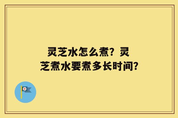   灵芝水怎么煮？灵芝煮水要煮多长时间？