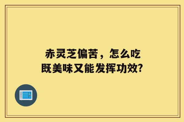  赤灵芝偏苦，怎么吃既美味又能发挥功效?