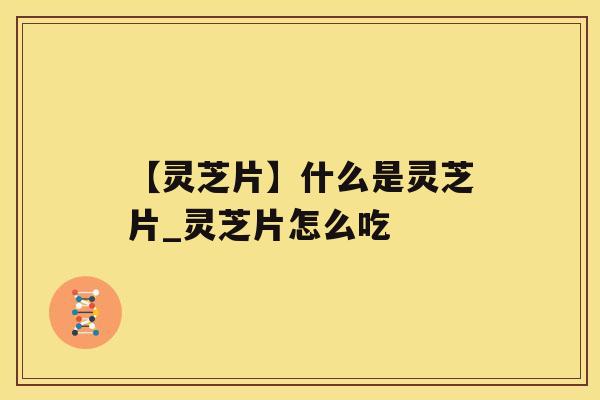 【灵芝片】什么是灵芝片_灵芝片怎么吃