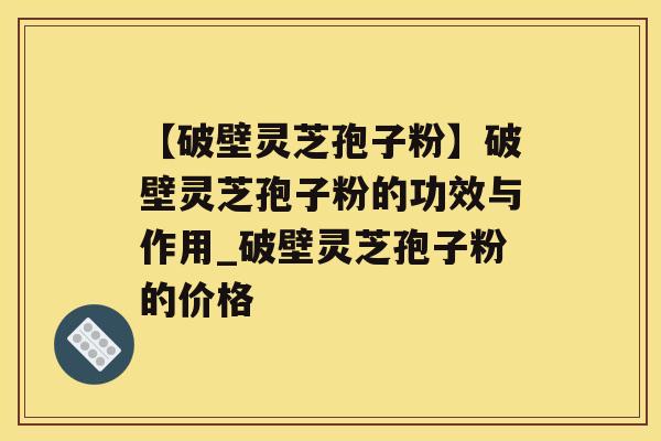 【破壁灵芝孢子粉】破壁灵芝孢子粉的功效与作用_破壁灵芝孢子粉的价格