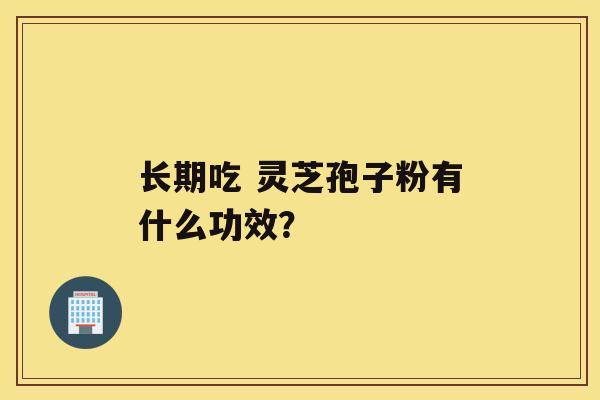 长期吃 灵芝孢子粉有什么功效？