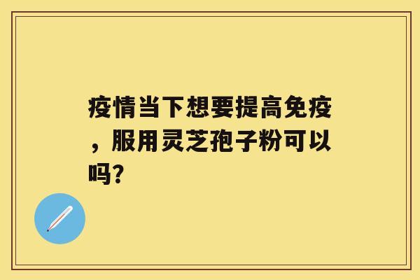 疫情当下想要提高免疫，服用灵芝孢子粉可以吗？