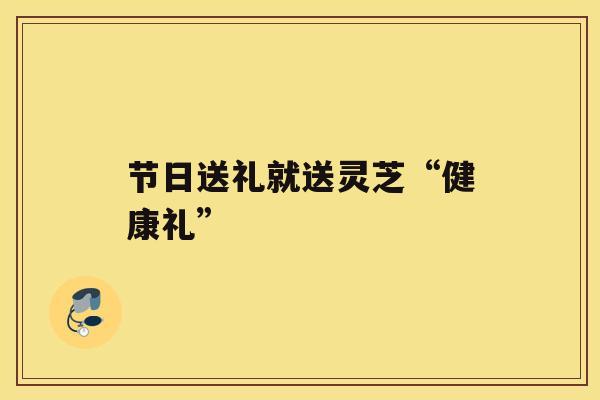 节日送礼就送灵芝“健康礼”