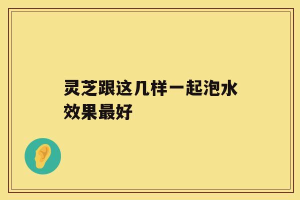 灵芝跟这几样一起泡水效果最好