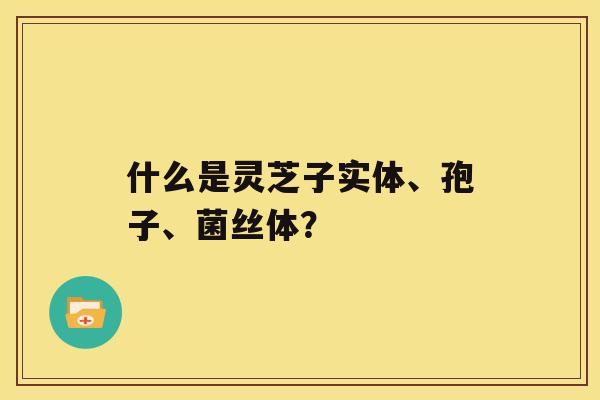 什么是灵芝子实体、孢子、菌丝体？