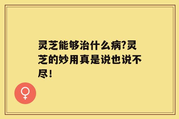 灵芝能够什么?灵芝的妙用真是说也说不尽！