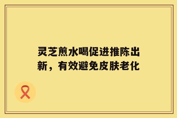 灵芝煎水喝促进推陈出新，有效避免老化