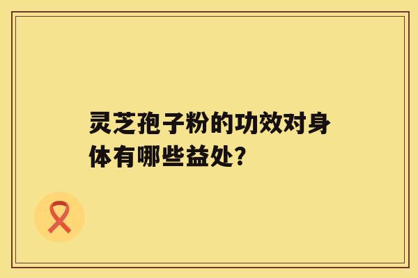 灵芝孢子粉的功效对身体有哪些益处？