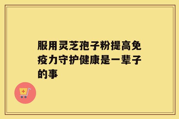 服用灵芝孢子粉提高免疫力守护健康是一辈子的事