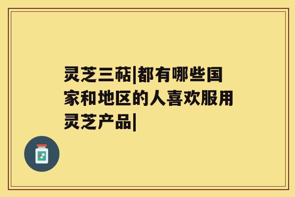 灵芝三萜|都有哪些国家和地区的人喜欢服用灵芝产品|