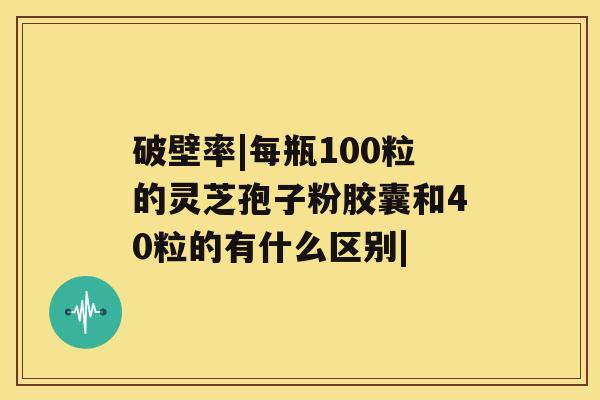 破壁率|每瓶100粒的灵芝孢子粉胶囊和40粒的有什么区别|