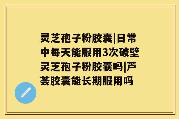 灵芝孢子粉胶囊|日常中每天能服用3次破壁灵芝孢子粉胶囊吗|芦荟胶囊能长期服用吗