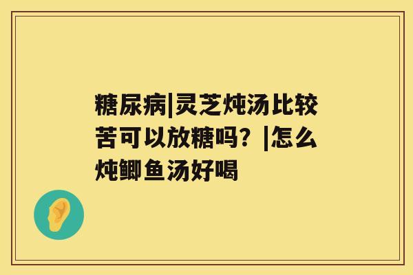 |灵芝炖汤比较苦可以放糖吗？|怎么炖鲫鱼汤好喝