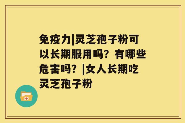 免疫力|灵芝孢子粉可以长期服用吗？有哪些危害吗？|女人长期吃灵芝孢子粉