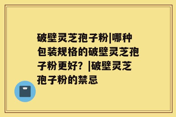 破壁灵芝孢子粉|哪种包装规格的破壁灵芝孢子粉更好？|破壁灵芝孢子粉的禁忌