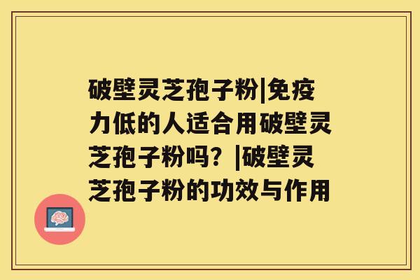 破壁灵芝孢子粉|免疫力低的人适合用破壁灵芝孢子粉吗？|破壁灵芝孢子粉的功效与作用