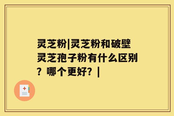 灵芝粉|灵芝粉和破壁灵芝孢子粉有什么区别？哪个更好？|