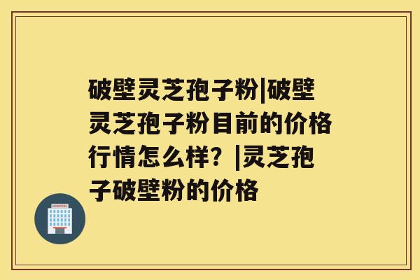 破壁灵芝孢子粉|破壁灵芝孢子粉目前的价格行情怎么样？|灵芝孢子破壁粉的价格