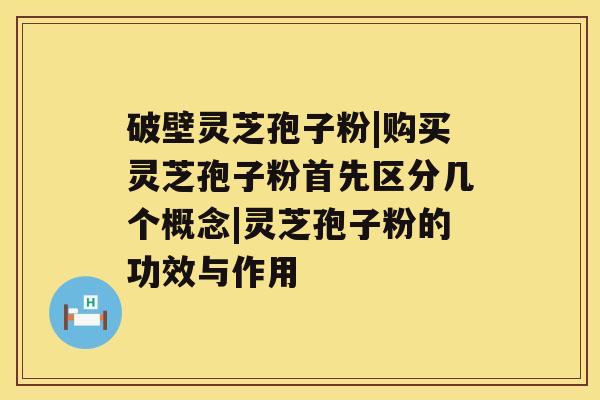 破壁灵芝孢子粉|购买灵芝孢子粉首先区分几个概念|灵芝孢子粉的功效与作用