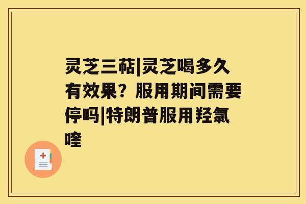 灵芝三萜|灵芝喝多久有效果？服用期间需要停吗|特朗普服用羟氯喹