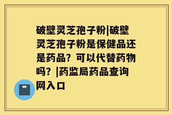 破壁灵芝孢子粉|破壁灵芝孢子粉是保健品还是药品？可以代替药物吗？|药监局药品查询网入口