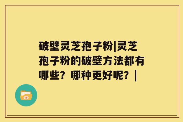 破壁灵芝孢子粉|灵芝孢子粉的破壁方法都有哪些？哪种更好呢？|