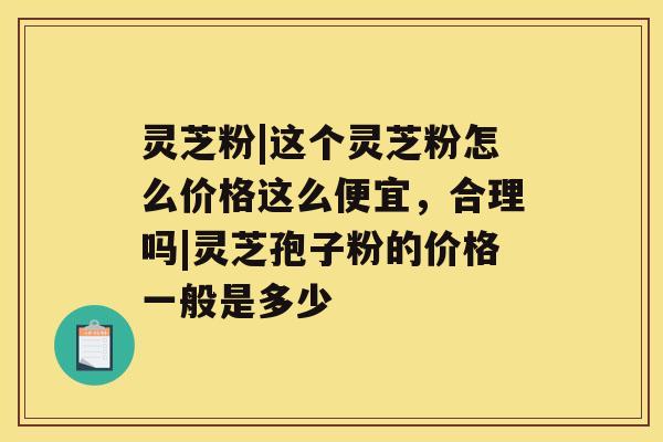 灵芝粉|这个灵芝粉怎么价格这么便宜，合理吗|灵芝孢子粉的价格一般是多少