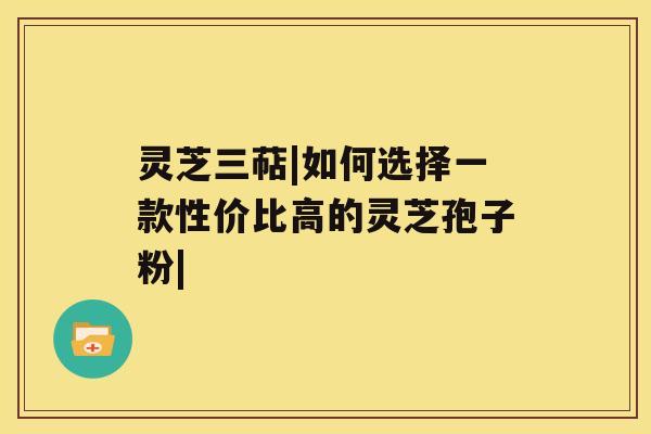 灵芝三萜|如何选择一款性价比高的灵芝孢子粉|