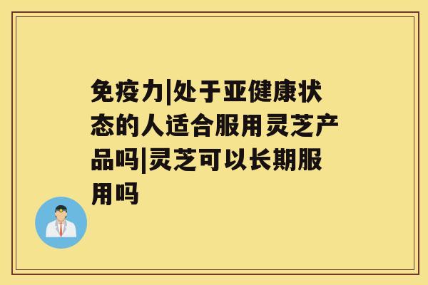 免疫力|处于亚健康状态的人适合服用灵芝产品吗|灵芝可以长期服用吗