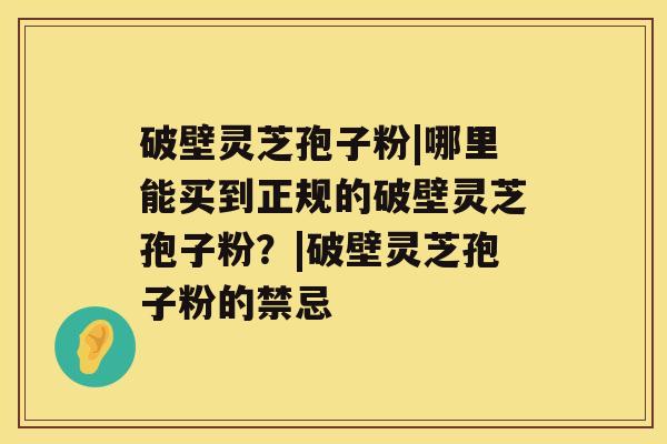 破壁灵芝孢子粉|哪里能买到正规的破壁灵芝孢子粉？|破壁灵芝孢子粉的禁忌