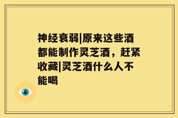 神经衰弱|原来这些酒都能制作灵芝酒，赶紧收藏|灵芝酒什么人不能喝