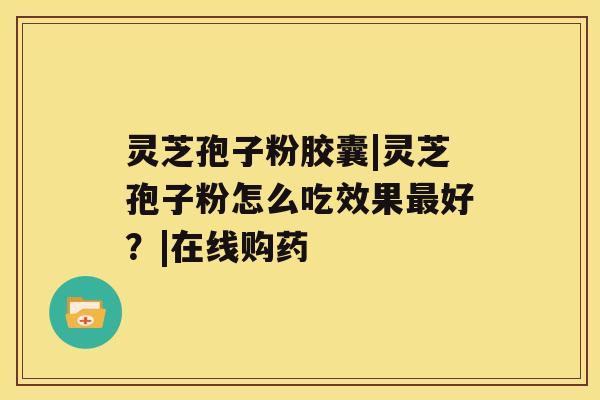 灵芝孢子粉胶囊|灵芝孢子粉怎么吃效果最好？|在线购药