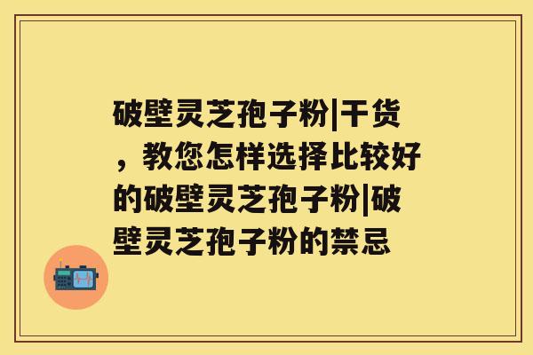 破壁灵芝孢子粉|干货，教您怎样选择比较好的破壁灵芝孢子粉|破壁灵芝孢子粉的禁忌