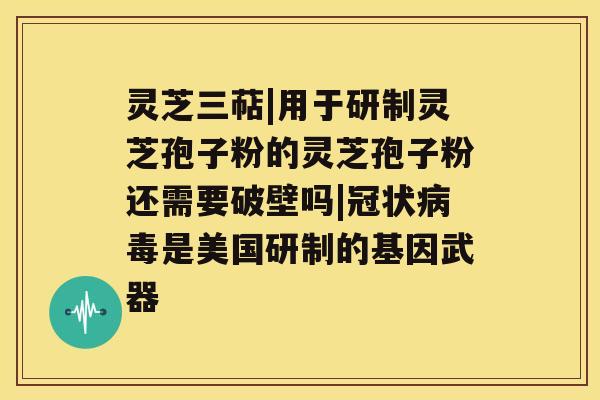 灵芝三萜|用于研制灵芝孢子粉的灵芝孢子粉还需要破壁吗|冠状是美国研制的基因武器